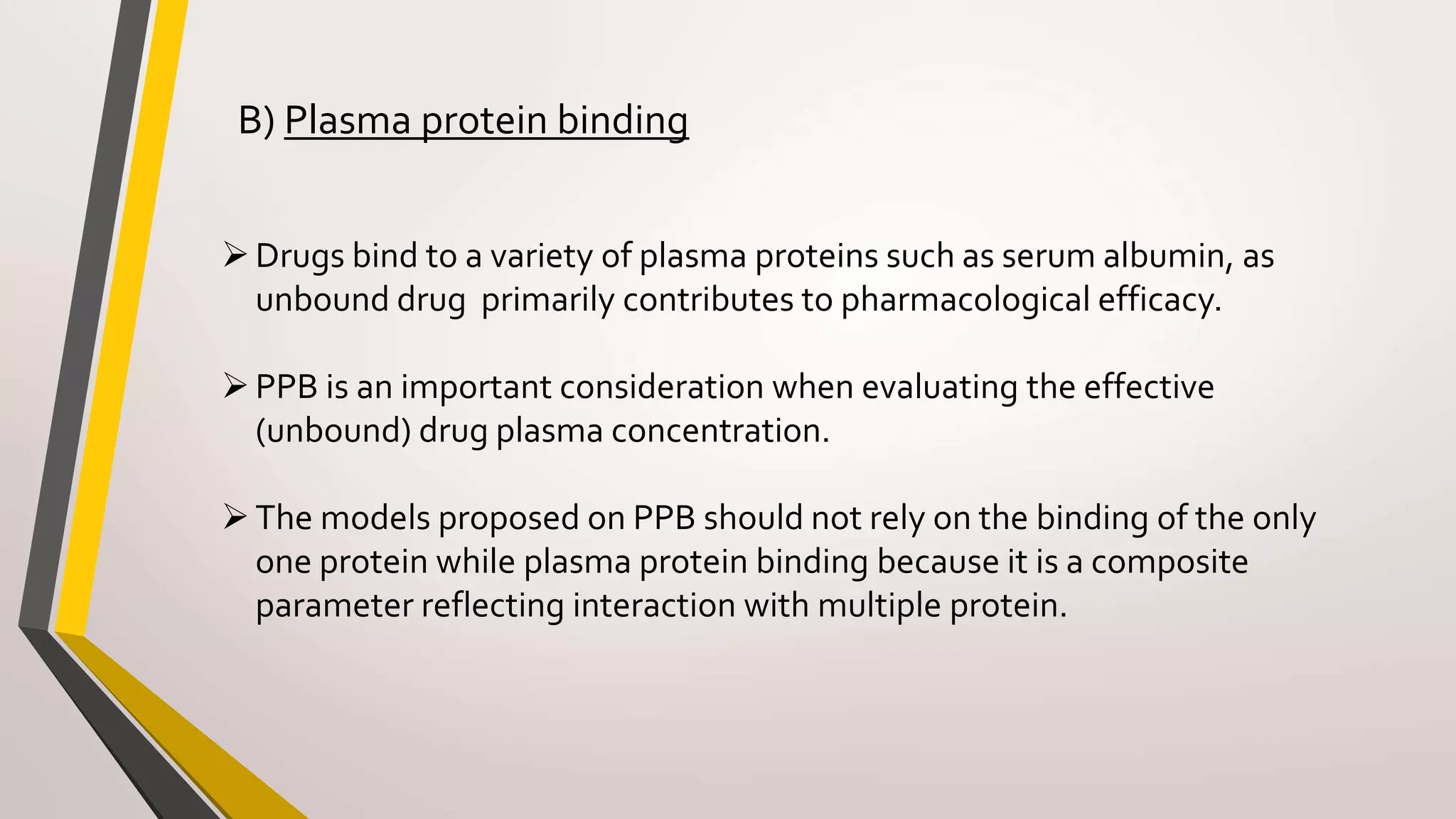 B) Plasma protein binding
Drugs bind to a variety of plasma proteins such as serum albumin, as
unbound drug primarily contributes to pharmacological efficacy.
PPB is an important consideration when evaluating the effective
(unbound) drug plasma concentration.
The models proposed on PPB should not rely on the binding of the only
one protein while plasma protein binding because it is a composite
parameter reflecting interaction with multiple protein.
 
