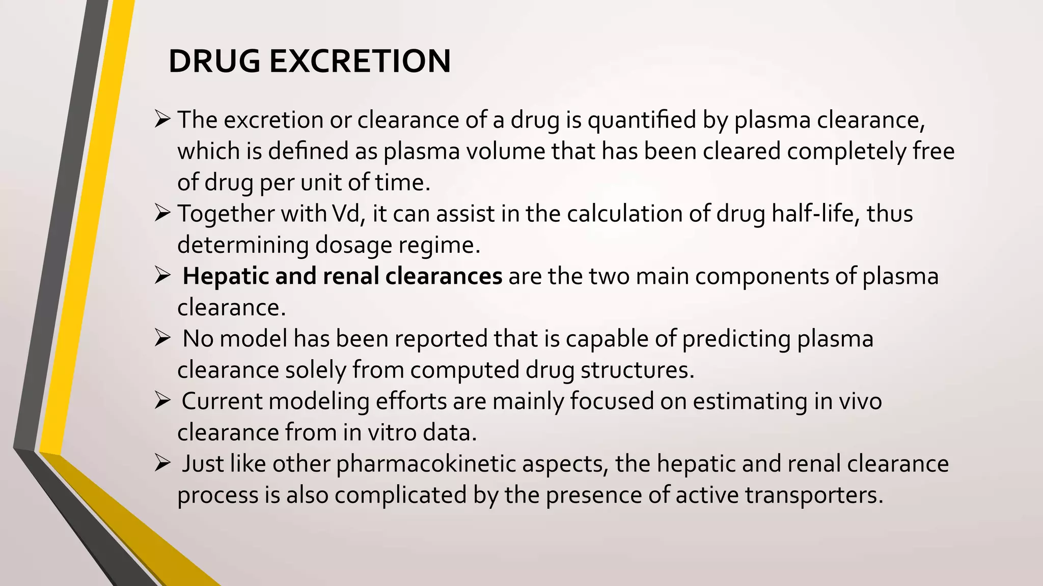 DRUG EXCRETION
The excretion or clearance of a drug is quantiﬁed by plasma clearance,
which is deﬁned as plasma volume that has been cleared completely free
of drug per unit of time.
Together withVd, it can assist in the calculation of drug half-life, thus
determining dosage regime.
 Hepatic and renal clearances are the two main components of plasma
clearance.
 No model has been reported that is capable of predicting plasma
clearance solely from computed drug structures.
 Current modeling efforts are mainly focused on estimating in vivo
clearance from in vitro data.
 Just like other pharmacokinetic aspects, the hepatic and renal clearance
process is also complicated by the presence of active transporters.
 