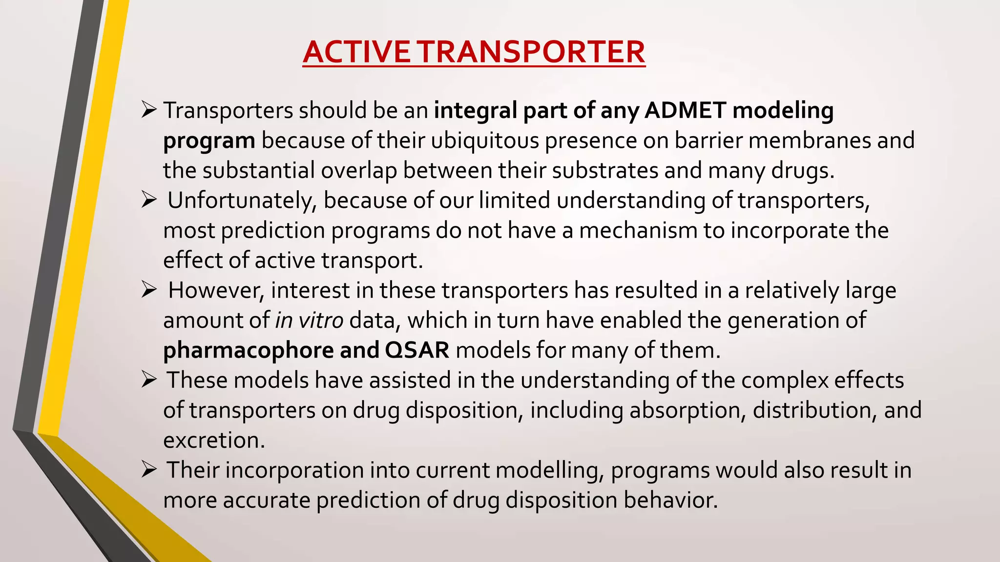 ACTIVETRANSPORTER
Transporters should be an integral part of any ADMET modeling
program because of their ubiquitous presence on barrier membranes and
the substantial overlap between their substrates and many drugs.
 Unfortunately, because of our limited understanding of transporters,
most prediction programs do not have a mechanism to incorporate the
effect of active transport.
 However, interest in these transporters has resulted in a relatively large
amount of in vitro data, which in turn have enabled the generation of
pharmacophore and QSAR models for many of them.
 These models have assisted in the understanding of the complex effects
of transporters on drug disposition, including absorption, distribution, and
excretion.
 Their incorporation into current modelling, programs would also result in
more accurate prediction of drug disposition behavior.
 