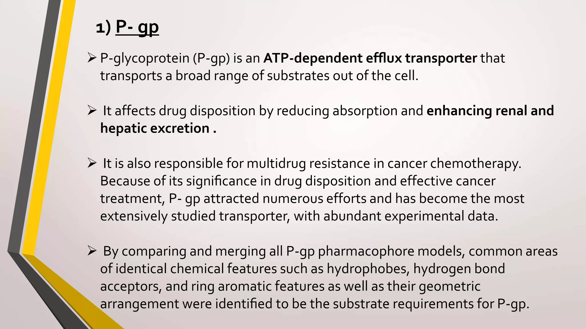1) P- gp
P-glycoprotein (P-gp) is an ATP-dependent efﬂux transporter that
transports a broad range of substrates out of the cell.
 It affects drug disposition by reducing absorption and enhancing renal and
hepatic excretion .
 It is also responsible for multidrug resistance in cancer chemotherapy.
Because of its signiﬁcance in drug disposition and effective cancer
treatment, P- gp attracted numerous efforts and has become the most
extensively studied transporter, with abundant experimental data.
 By comparing and merging all P-gp pharmacophore models, common areas
of identical chemical features such as hydrophobes, hydrogen bond
acceptors, and ring aromatic features as well as their geometric
arrangement were identiﬁed to be the substrate requirements for P-gp.
 
