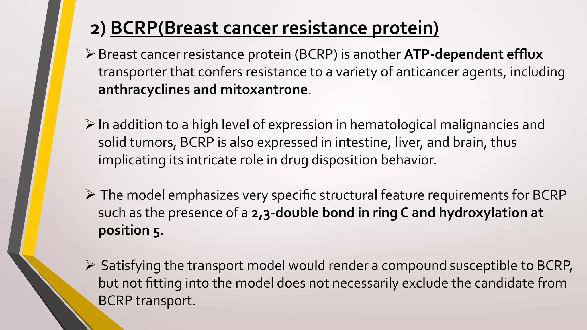 2) BCRP(Breast cancer resistance protein)
Breast cancer resistance protein (BCRP) is another ATP-dependent efﬂux
transporter that confers resistance to a variety of anticancer agents, including
anthracyclines and mitoxantrone.
In addition to a high level of expression in hematological malignancies and
solid tumors, BCRP is also expressed in intestine, liver, and brain, thus
implicating its intricate role in drug disposition behavior.
 The model emphasizes very speciﬁc structural feature requirements for BCRP
such as the presence of a 2,3-double bond in ring C and hydroxylation at
position 5.
 Satisfying the transport model would render a compound susceptible to BCRP,
but not ﬁtting into the model does not necessarily exclude the candidate from
BCRP transport.
 