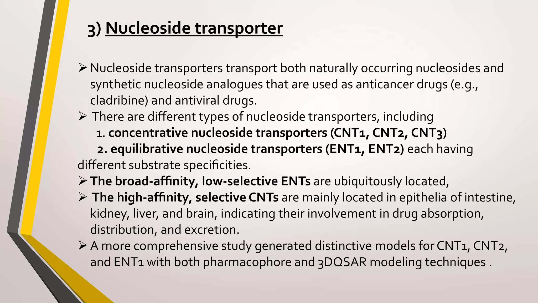 3) Nucleoside transporter
Nucleoside transporters transport both naturally occurring nucleosides and
synthetic nucleoside analogues that are used as anticancer drugs (e.g.,
cladribine) and antiviral drugs.
 There are different types of nucleoside transporters, including
1. concentrative nucleoside transporters (CNT1, CNT2, CNT3)
2. equilibrative nucleoside transporters (ENT1, ENT2) each having
different substrate speciﬁcities.
The broad-afﬁnity, low-selective ENTs are ubiquitously located,
 The high-afﬁnity, selective CNTs are mainly located in epithelia of intestine,
kidney, liver, and brain, indicating their involvement in drug absorption,
distribution, and excretion.
A more comprehensive study generated distinctive models forCNT1, CNT2,
and ENT1 with both pharmacophore and 3DQSAR modeling techniques .
 