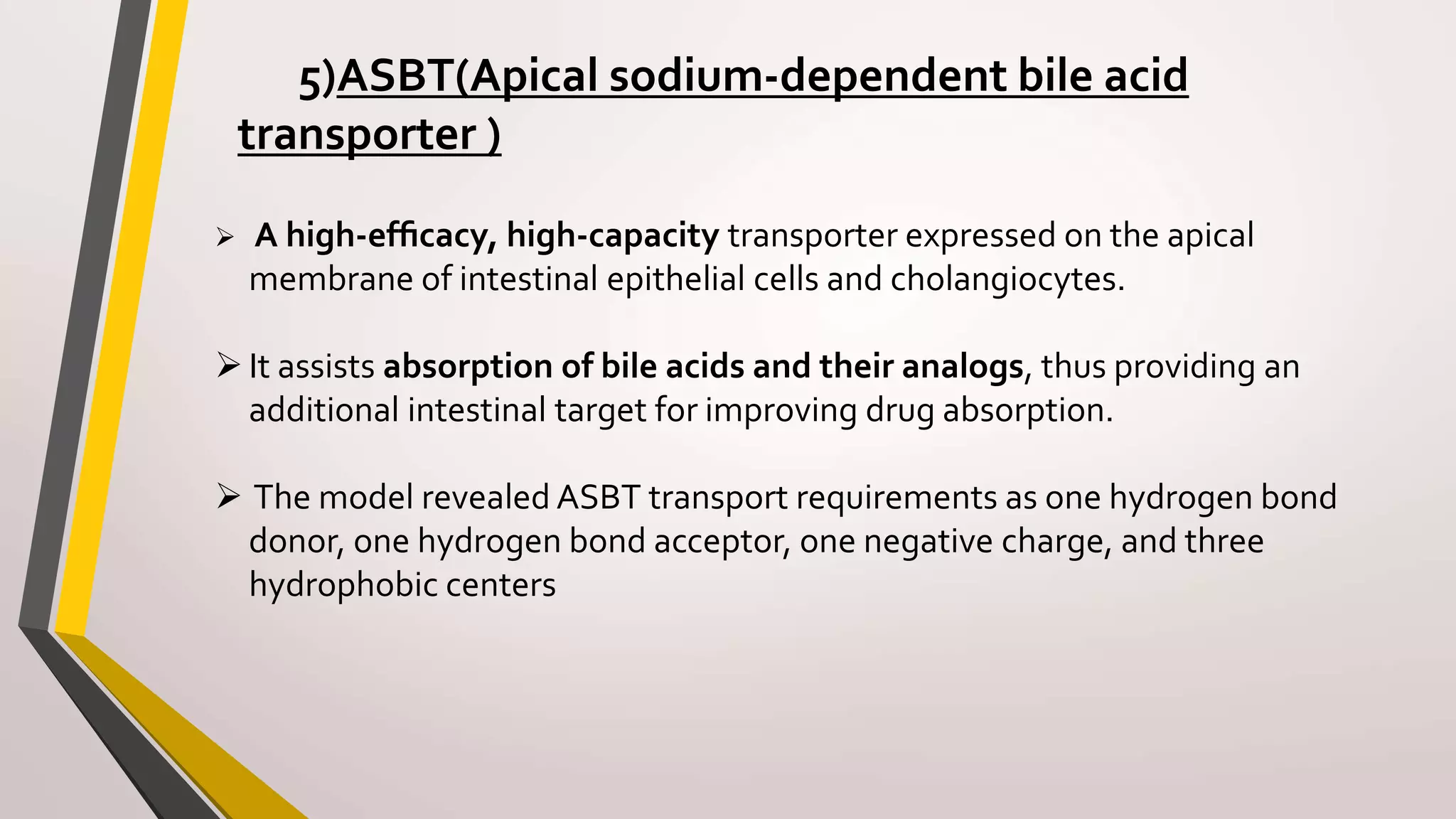 5)ASBT(Apical sodium-dependent bile acid
transporter )
 A high-efﬁcacy, high-capacity transporter expressed on the apical
membrane of intestinal epithelial cells and cholangiocytes.
It assists absorption of bile acids and their analogs, thus providing an
additional intestinal target for improving drug absorption.
 The model revealed ASBT transport requirements as one hydrogen bond
donor, one hydrogen bond acceptor, one negative charge, and three
hydrophobic centers
 