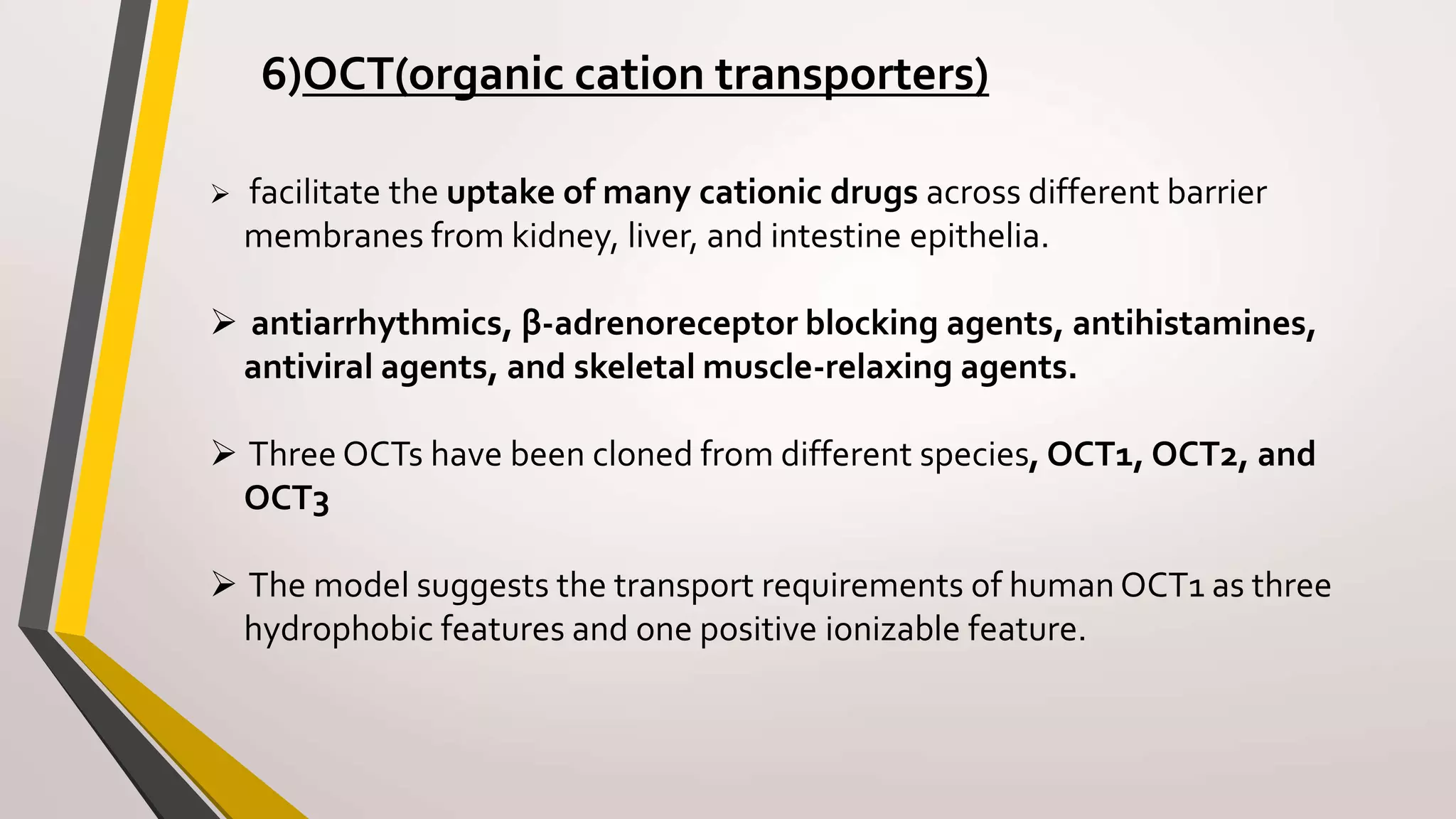6)OCT(organic cation transporters)
 facilitate the uptake of many cationic drugs across different barrier
membranes from kidney, liver, and intestine epithelia.
 antiarrhythmics, β-adrenoreceptor blocking agents, antihistamines,
antiviral agents, and skeletal muscle-relaxing agents.
 Three OCTs have been cloned from different species, OCT1, OCT2, and
OCT3
 The model suggests the transport requirements of human OCT1 as three
hydrophobic features and one positive ionizable feature.
 