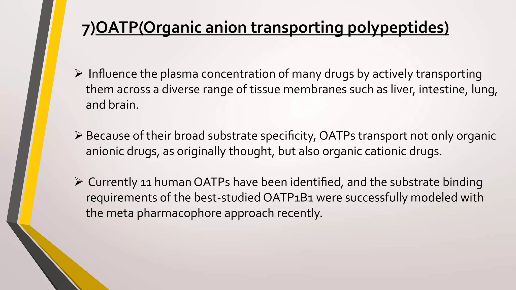 7)OATP(Organic anion transporting polypeptides)
 Inﬂuence the plasma concentration of many drugs by actively transporting
them across a diverse range of tissue membranes such as liver, intestine, lung,
and brain.
Because of their broad substrate speciﬁcity, OATPs transport not only organic
anionic drugs, as originally thought, but also organic cationic drugs.
 Currently 11 human OATPs have been identiﬁed, and the substrate binding
requirements of the best-studied OATP1B1 were successfully modeled with
the meta pharmacophore approach recently.
 