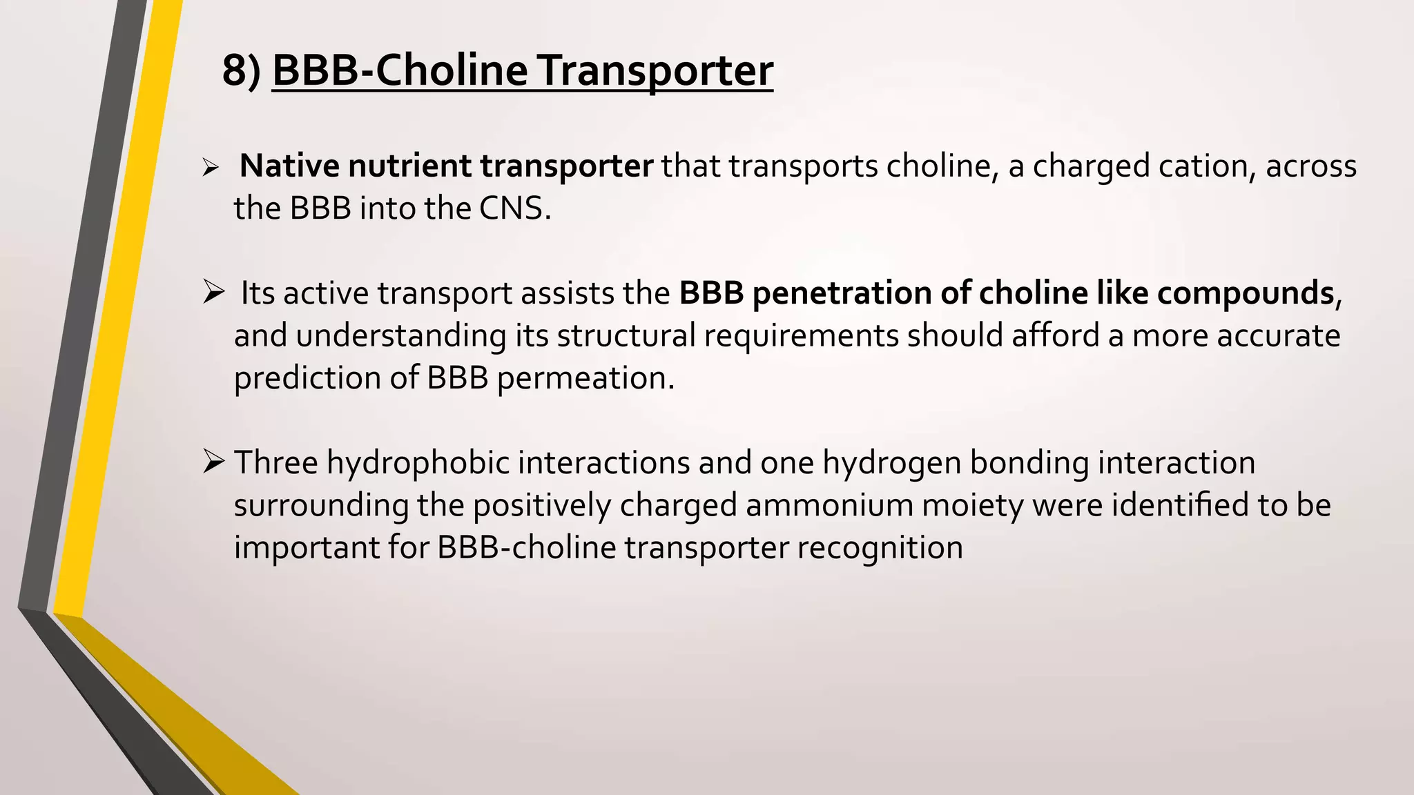 8) BBB-CholineTransporter
 Native nutrient transporter that transports choline, a charged cation, across
the BBB into the CNS.
 Its active transport assists the BBB penetration of choline like compounds,
and understanding its structural requirements should afford a more accurate
prediction of BBB permeation.
Three hydrophobic interactions and one hydrogen bonding interaction
surrounding the positively charged ammonium moiety were identiﬁed to be
important for BBB-choline transporter recognition
 