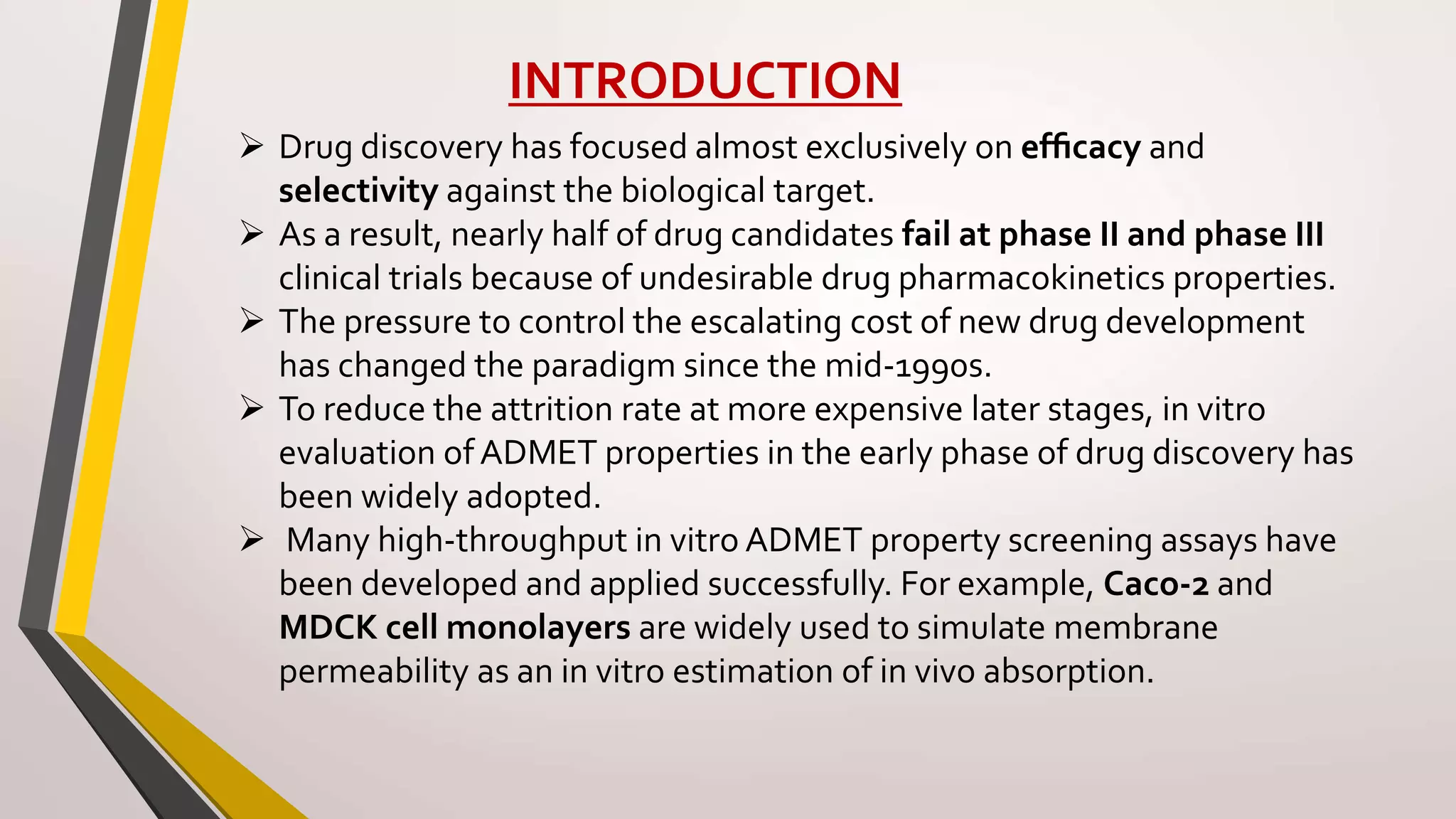INTRODUCTION
 Drug discovery has focused almost exclusively on efﬁcacy and
selectivity against the biological target.
 As a result, nearly half of drug candidates fail at phase II and phase III
clinical trials because of undesirable drug pharmacokinetics properties.
 The pressure to control the escalating cost of new drug development
has changed the paradigm since the mid-1990s.
 To reduce the attrition rate at more expensive later stages, in vitro
evaluation of ADMET properties in the early phase of drug discovery has
been widely adopted.
 Many high-throughput in vitro ADMET property screening assays have
been developed and applied successfully. For example, Caco-2 and
MDCK cell monolayers are widely used to simulate membrane
permeability as an in vitro estimation of in vivo absorption.
 