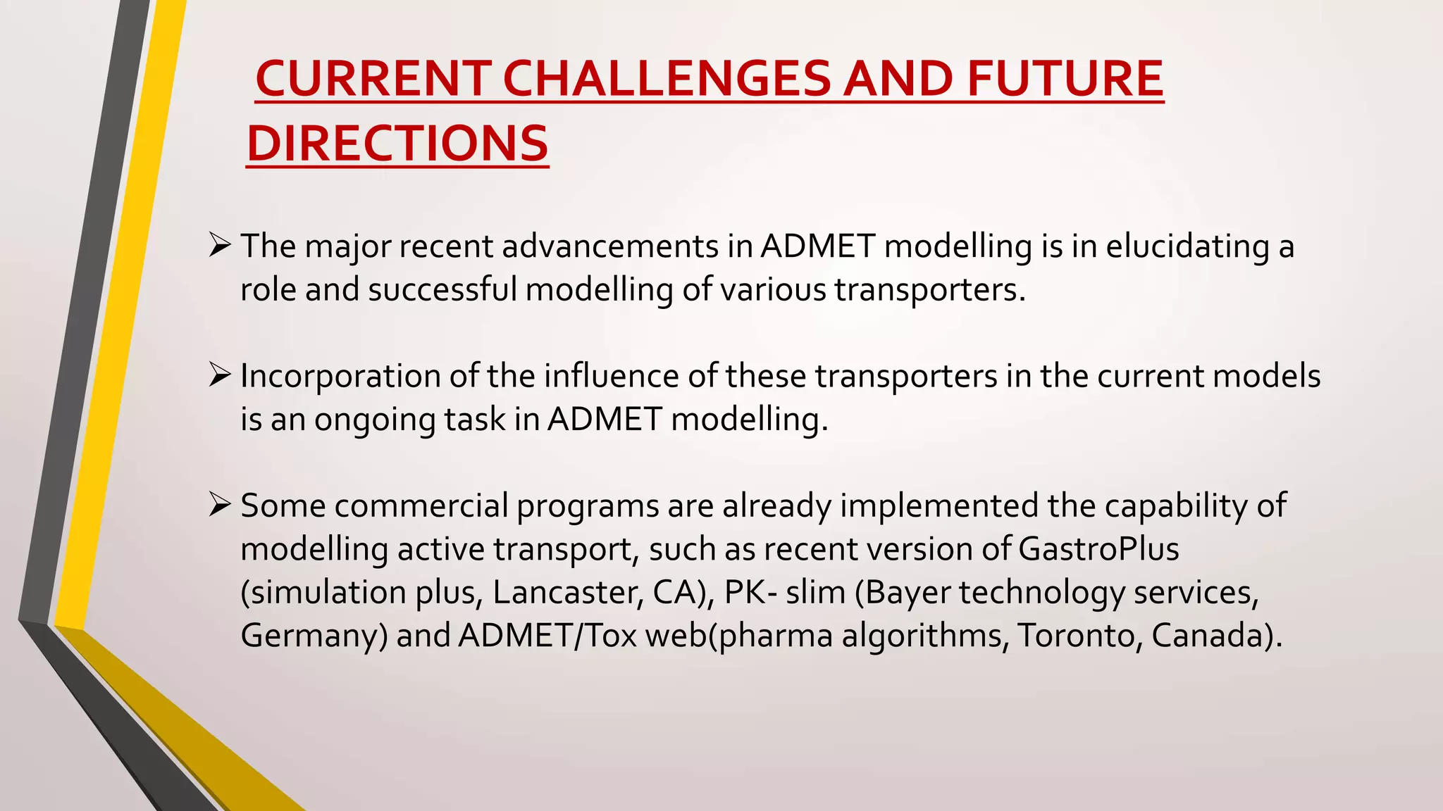 CURRENT CHALLENGES AND FUTURE
DIRECTIONS
The major recent advancements in ADMET modelling is in elucidating a
role and successful modelling of various transporters.
Incorporation of the influence of these transporters in the current models
is an ongoing task in ADMET modelling.
Some commercial programs are already implemented the capability of
modelling active transport, such as recent version of GastroPlus
(simulation plus, Lancaster, CA), PK- slim (Bayer technology services,
Germany) and ADMET/Tox web(pharma algorithms,Toronto, Canada).
 