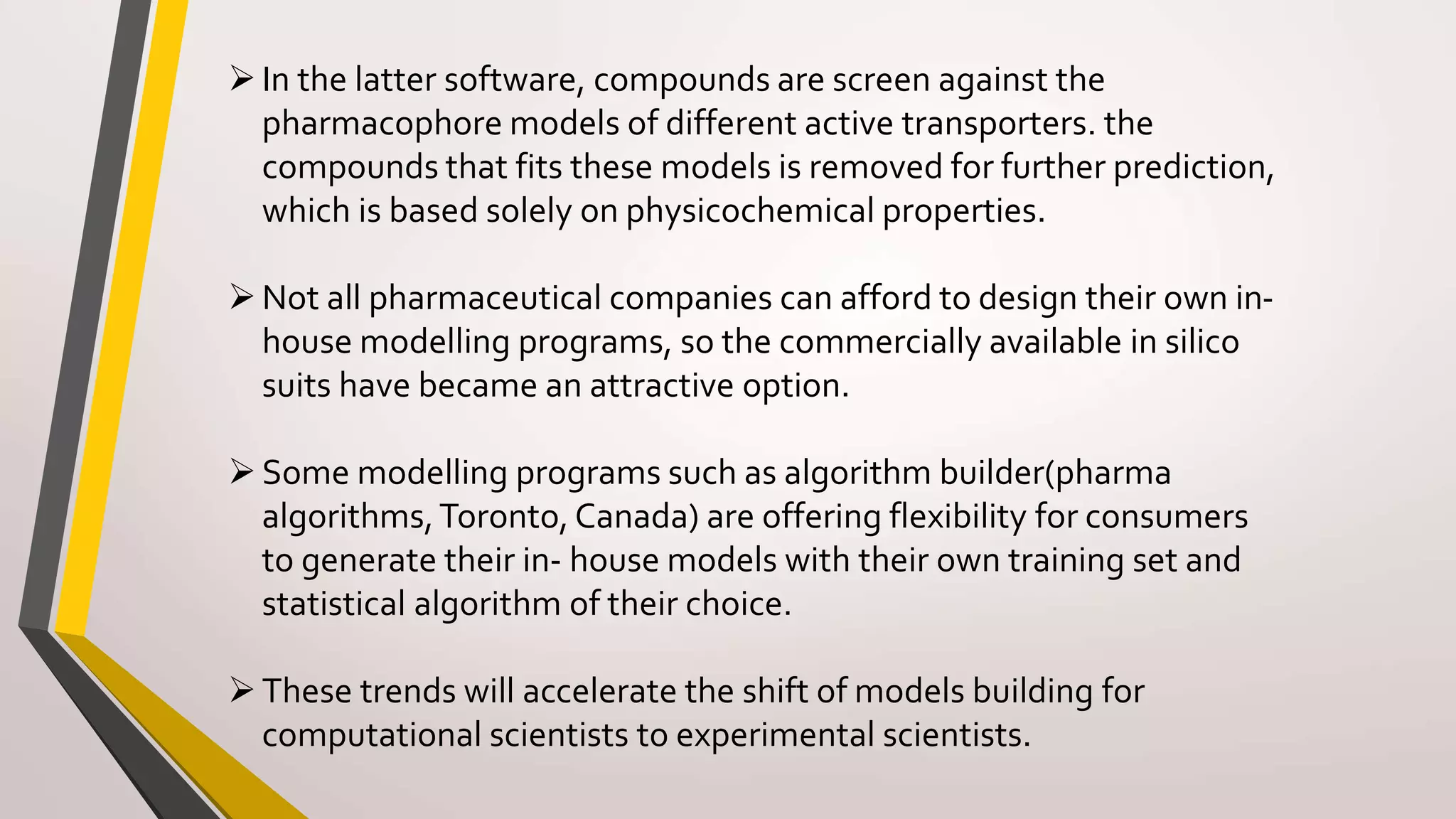 In the latter software, compounds are screen against the
pharmacophore models of different active transporters. the
compounds that fits these models is removed for further prediction,
which is based solely on physicochemical properties.
Not all pharmaceutical companies can afford to design their own in-
house modelling programs, so the commercially available in silico
suits have became an attractive option.
Some modelling programs such as algorithm builder(pharma
algorithms,Toronto, Canada) are offering flexibility for consumers
to generate their in- house models with their own training set and
statistical algorithm of their choice.
These trends will accelerate the shift of models building for
computational scientists to experimental scientists.
 