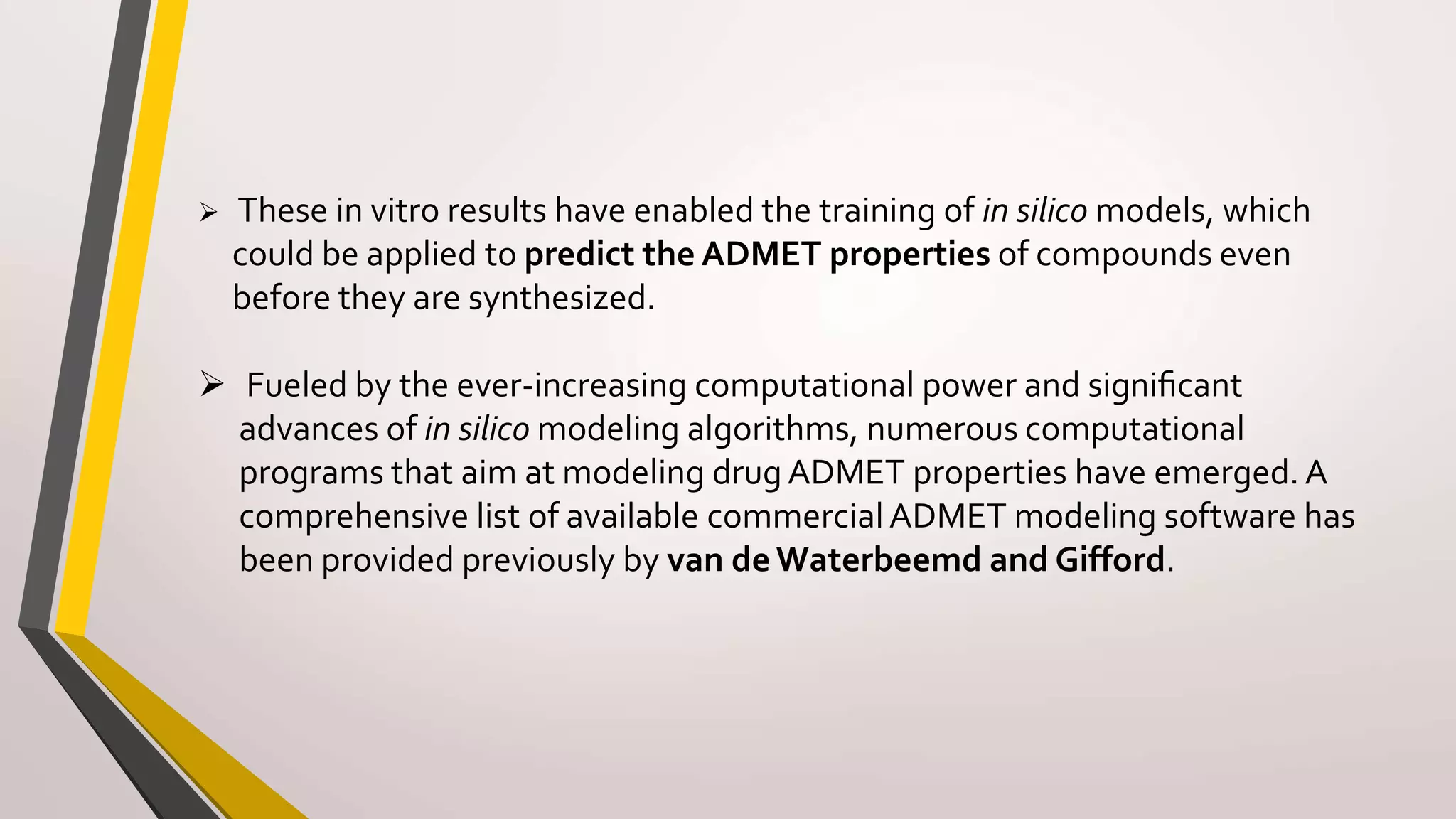  These in vitro results have enabled the training of in silico models, which
could be applied to predict the ADMET properties of compounds even
before they are synthesized.
 Fueled by the ever-increasing computational power and signiﬁcant
advances of in silico modeling algorithms, numerous computational
programs that aim at modeling drugADMET properties have emerged. A
comprehensive list of available commercialADMET modeling software has
been provided previously by van de Waterbeemd and Gifford.
 