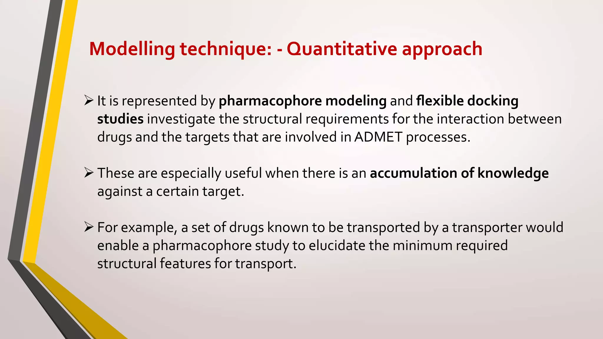 Modelling technique: - Quantitative approach
It is represented by pharmacophore modeling and ﬂexible docking
studies investigate the structural requirements for the interaction between
drugs and the targets that are involved in ADMET processes.
These are especially useful when there is an accumulation of knowledge
against a certain target.
For example, a set of drugs known to be transported by a transporter would
enable a pharmacophore study to elucidate the minimum required
structural features for transport.
 