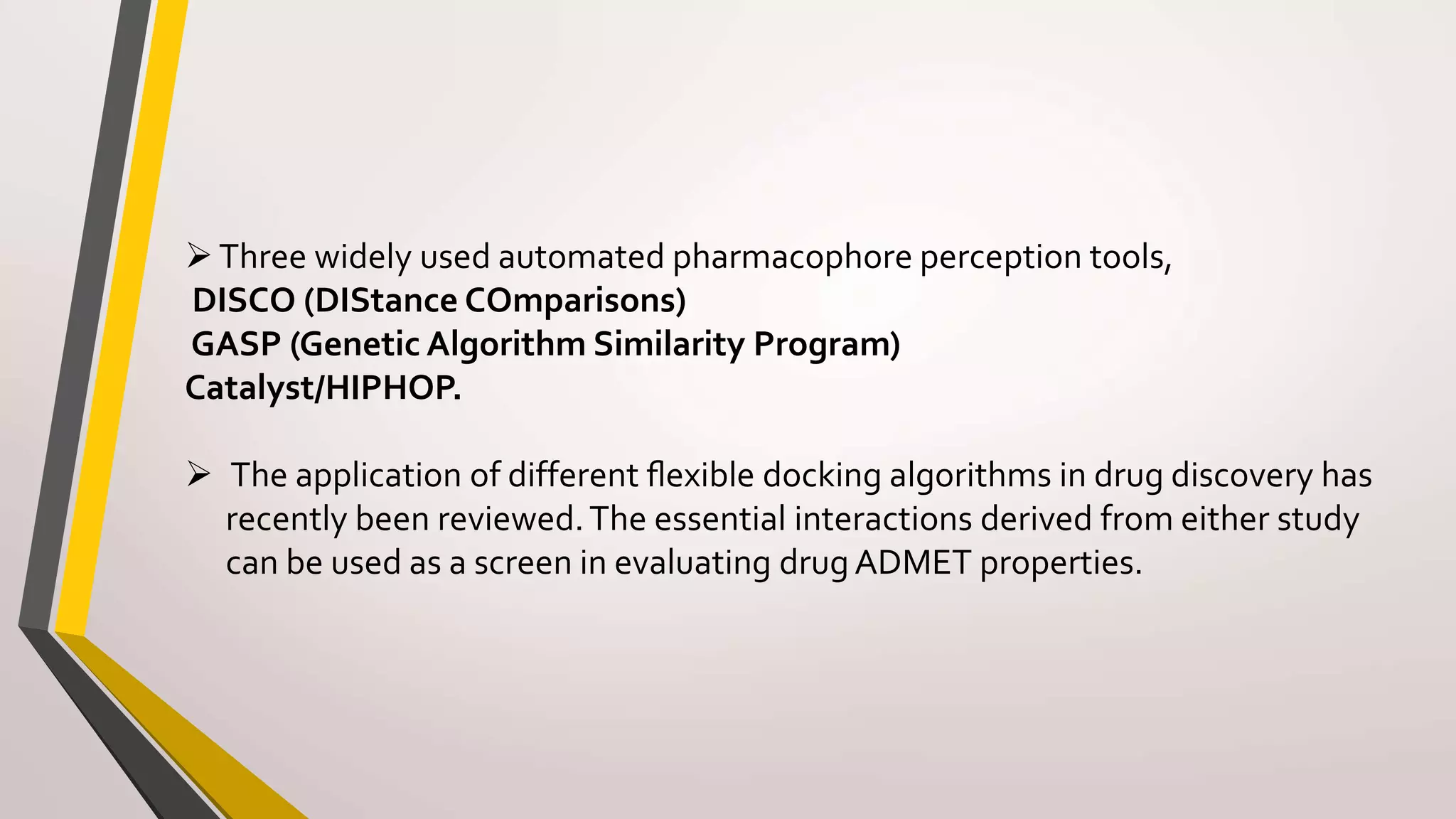 Three widely used automated pharmacophore perception tools,
DISCO (DIStance COmparisons)
GASP (Genetic Algorithm Similarity Program)
Catalyst/HIPHOP.
 The application of different ﬂexible docking algorithms in drug discovery has
recently been reviewed.The essential interactions derived from either study
can be used as a screen in evaluating drugADMET properties.
 