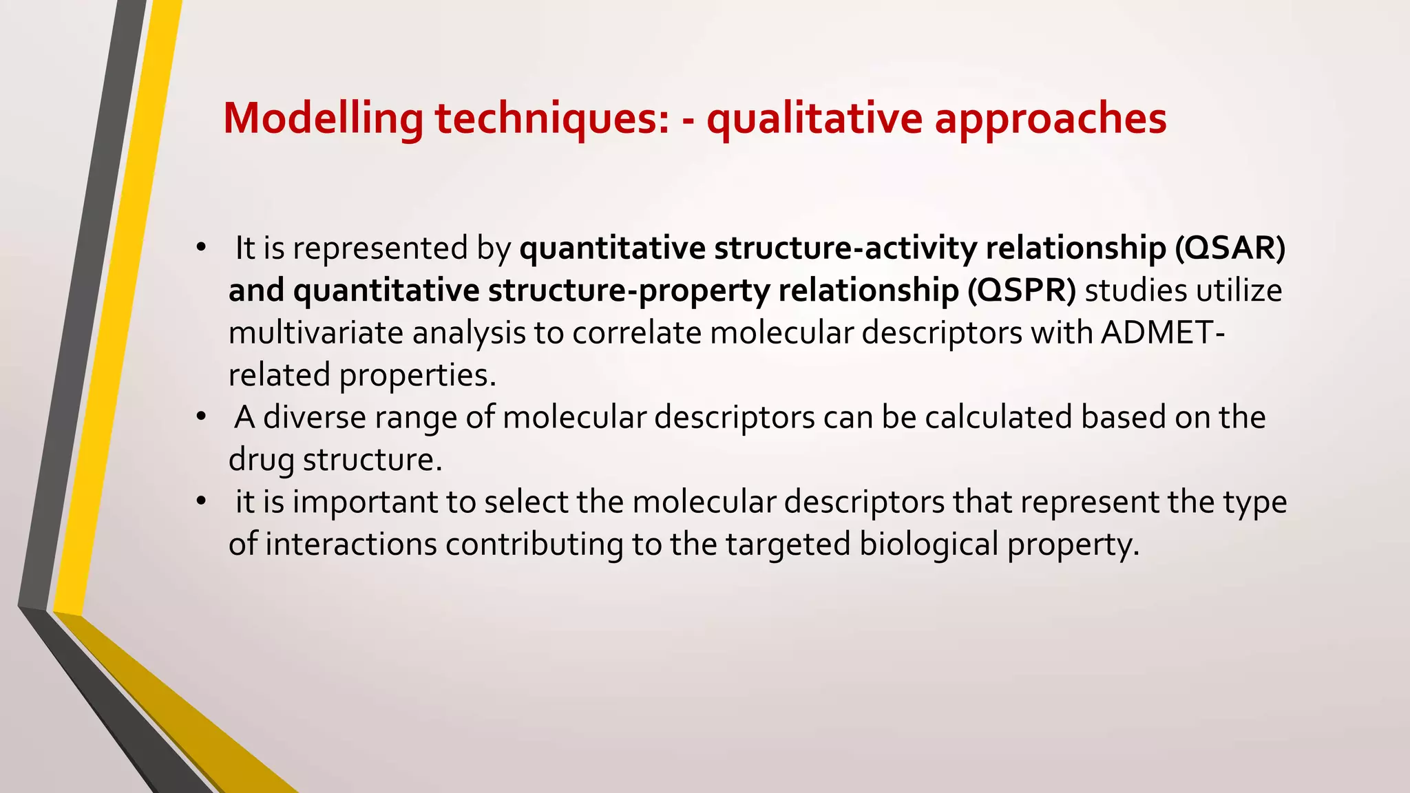 Modelling techniques: - qualitative approaches
• It is represented by quantitative structure-activity relationship (QSAR)
and quantitative structure-property relationship (QSPR) studies utilize
multivariate analysis to correlate molecular descriptors with ADMET-
related properties.
• A diverse range of molecular descriptors can be calculated based on the
drug structure.
• it is important to select the molecular descriptors that represent the type
of interactions contributing to the targeted biological property.
 