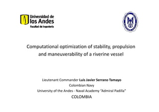 Computational optimization of stability, propulsion
    and maneuverability of a riverine vessel



      Lieutenant Commander Luis Javier Serrano Tamayo
                         Colombian Navy
    University of the Andes - Naval Academy “Admiral Padilla”
                         COLOMBIA
 