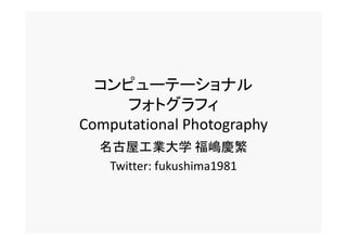 コンピューテーショナル
     フォトグラフィ
Computational Photography
Computational Photography
  名古屋工業大学 福嶋慶繁
   Twitter: fukushima1981
 
