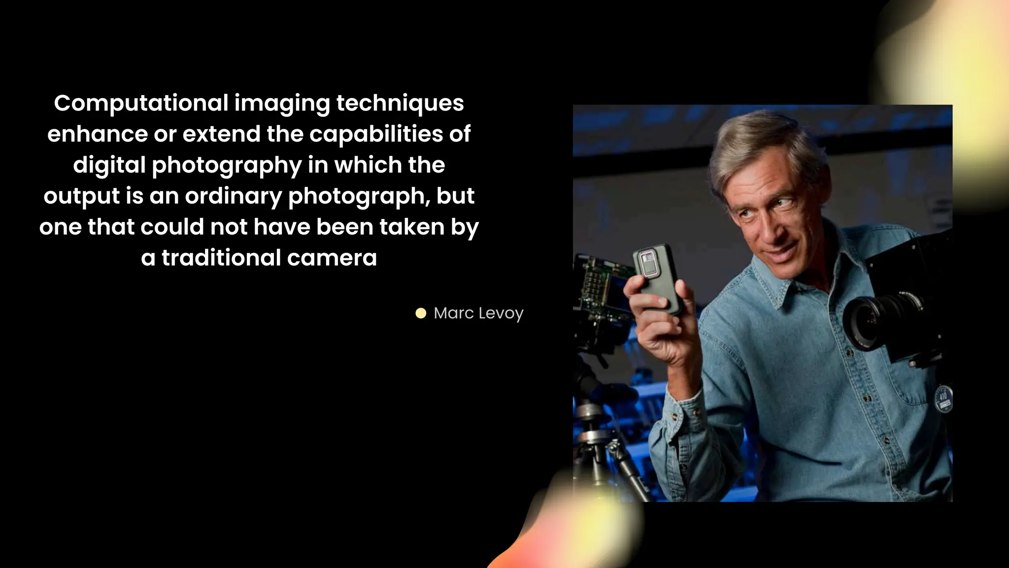 Marc Levoy
Computational imaging techniques
enhance or extend the capabilities of
digital photography in which the
output is an ordinary photograph, but
one that could not have been taken by
a traditional camera