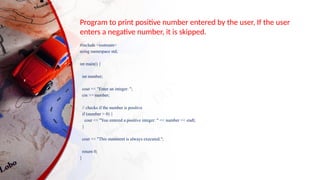 Program to print positive number entered by the user, If the user
enters a negative number, it is skipped.
#include <iostream>
using namespace std;
int main() {
int number;
cout << "Enter an integer: ";
cin >> number;
// checks if the number is positive
if (number > 0) {
cout << "You entered a positive integer: " << number << endl;
}
cout << "This statement is always executed.";
return 0;
}
 