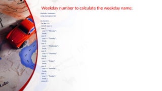Weekday number to calculate the weekday name:
#include <iostream>
using namespace std;
int main() {
int day = 4;
switch (day) {
case 1:
cout << "Monday";
break;
case 2:
cout << "Tuesday";
break;
case 3:
cout << "Wednesday";
break;
case 4:
cout << "Thursday";
break;
case 5:
cout << "Friday";
break;
case 6:
cout << "Saturday";
break;
case 7:
cout << "Sunday";
break;}
return 0;}
 
