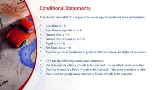 Conditional Statements
You already know that C++ supports the usual logical conditions from mathematics:
• Less than: a < b
• Less than or equal to: a <= b
• Greater than: a > b
• Greater than or equal to: a >= b
• Equal to a == b
• Not Equal to: a != b
• You can use these conditions to perform different actions for different decisions.
• C++ has the following conditional statements:
• Use if to specify a block of code to be executed, if a specified condition is true
• Use else to specify a block of code to be executed, if the same condition is false
• Use switch to specify many alternative blocks of code to be executed
 