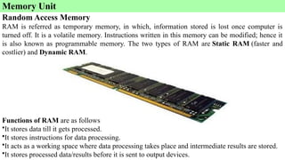Memory Unit
Random Access Memory
RAM is referred as temporary memory, in which, information stored is lost once computer is
turned off. It is a volatile memory. Instructions written in this memory can be modified; hence it
is also known as programmable memory. The two types of RAM are Static RAM (faster and
costlier) and Dynamic RAM.
Functions of RAM are as follows
•It stores data till it gets processed.
•It stores instructions for data processing.
•It acts as a working space where data processing takes place and intermediate results are stored.
•It stores processed data/results before it is sent to output devices.
 