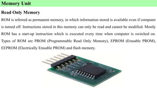 Memory Unit
Read Only Memory
ROM is referred as permanent memory, in which information stored is available even if computer
is turned off. Instructions stored in this memory can only be read and cannot be modified. Mostly
ROM has a start-up instruction which is executed every time when computer is switched on.
Types of ROM are PROM (Programmable Read Only Memory), EPROM (Erasable PROM),
EEPROM (Electrically Erasable PROM) and flash memory.
 