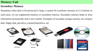 Secondary Memory
Sometimes when data to be processed is large, it cannot fit in primary memory as it is limited, in
such cases, we use supplement memory or secondary memory. Secondary memory helps to store
information permanently and is non-volatile. Examples of secondary storage memory are compact
disk, floppy disk, pen drive, external hard drive, etc.
Memory Unit
 