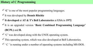‘C’ is one of the most popular programming languages.
It was developed by Dennis Ritchie
It developed at AT & T’s Bell Laboratories at USA in 1972.
It is an upgraded version ‘Basic Combined Programming Language’
(BCPL) and B.
‘C’ was developed along with the UNIX operating system.
This operating system, which was also developed at Bell Laboratories.
‘ C ’ is running under a number of operating systems including MS-DOS.
History of C Programming
 