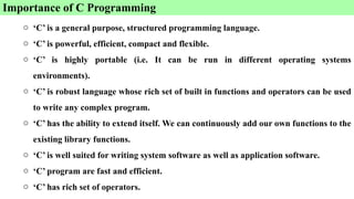 Importance of C Programming
o ‘C’ is a general purpose, structured programming language.
o ‘C’ is powerful, efficient, compact and flexible.
o ‘C’ is highly portable (i.e. It can be run in different operating systems
environments).
o ‘C’ is robust language whose rich set of built in functions and operators can be used
to write any complex program.
o ‘C’ has the ability to extend itself. We can continuously add our own functions to the
existing library functions.
o ‘C’ is well suited for writing system software as well as application software.
o ‘C’ program are fast and efficient.
o ‘C’ has rich set of operators.
 