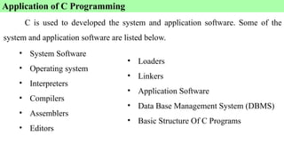 • System Software
• Operating system
• Interpreters
• Compilers
• Assemblers
• Editors
Application of C Programming
• Loaders
• Linkers
• Application Software
• Data Base Management System (DBMS)
• Basic Structure Of C Programs
C is used to developed the system and application software. Some of the
system and application software are listed below.
 