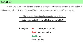 A variable is an identifier that denotes a storage location used to store a data value. A
variable may take different values at different times during the execution of the program.
Variables
The general form of declaration of a variable is:
data_type variable1, variable2,……, variableN;
Examples : int rollno, num1, num2;
float average, val, per;
double pi;
char c1, c2;
 