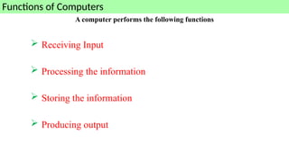A computer performs the following functions
 Receiving Input
 Processing the information
 Storing the information
 Producing output
Functions of Computers
 