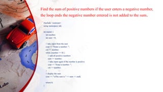 Find the sum of positive numbers if the user enters a negative number,
the loop ends the negative number entered is not added to the sum.
#include <iostream>
using namespace std;
int main() {
int number;
int sum = 0;
// take input from the user
cout << "Enter a number: ";
cin >> number;
while (number >= 0) {
// add all positive numbers
sum += number;
// take input again if the number is positive
cout << "Enter a number: ";
cin >> number;
}
// display the sum
cout << "nThe sum is " << sum << endl;
return 0;
}
 
