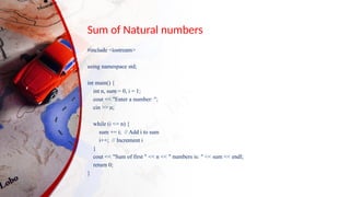 Sum of Natural numbers
#include <iostream>
using namespace std;
int main() {
int n, sum = 0, i = 1;
cout << "Enter a number: ";
cin >> n;
while (i <= n) {
sum += i; // Add i to sum
i++; // Increment i
}
cout << "Sum of first " << n << " numbers is: " << sum << endl;
return 0;
}
 