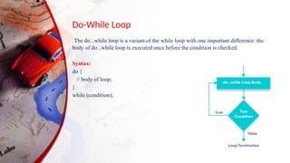 Do-While Loop
The do...while loop is a variant of the while loop with one important difference: the
body of do...while loop is executed once before the condition is checked.
Syntax:
do {
// body of loop;
}
while (condition);
 