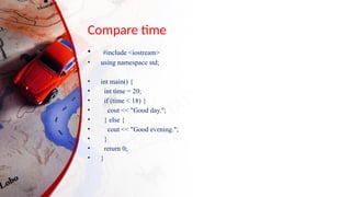Compare time
• #include <iostream>
• using namespace std;
• int main() {
• int time = 20;
• if (time < 18) {
• cout << "Good day.";
• } else {
• cout << "Good evening.";
• }
• return 0;
• }
 