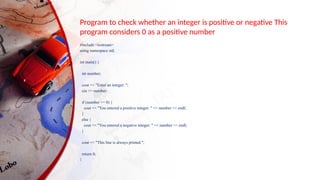 Program to check whether an integer is positive or negative This
program considers 0 as a positive number
#include <iostream>
using namespace std;
int main() {
int number;
cout << "Enter an integer: ";
cin >> number;
if (number >= 0) {
cout << "You entered a positive integer: " << number << endl;
}
else {
cout << "You entered a negative integer: " << number << endl;
}
cout << "This line is always printed.";
return 0;
}
 
