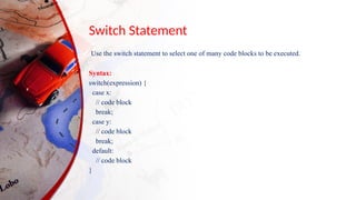 Switch Statement
Use the switch statement to select one of many code blocks to be executed.
Syntax:
switch(expression) {
case x:
// code block
break;
case y:
// code block
break;
default:
// code block
}
 