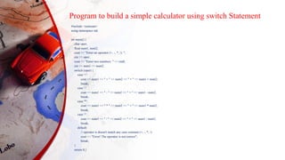 Program to build a simple calculator using switch Statement
#include <iostream>
using namespace std;
int main() {
char oper;
float num1, num2;
cout << "Enter an operator (+, -, *, /): ";
cin >> oper;
cout << "Enter two numbers: " << endl;
cin >> num1 >> num2;
switch (oper) {
case '+':
cout << num1 << " + " << num2 << " = " << num1 + num2;
break;
case '-':
cout << num1 << " - " << num2 << " = " << num1 - num2;
break;
case '*':
cout << num1 << " * " << num2 << " = " << num1 * num2;
break;
case '/':
cout << num1 << " / " << num2 << " = " << num1 / num2;
break;
default:
// operator is doesn't match any case constant (+, -, *, /)
cout << "Error! The operator is not correct";
break;
}
return 0;}
 