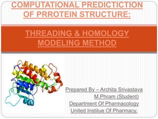 Prepared By – Archita Srivastava
M.Phram (Student)
Department Of Pharmacology
United Institue Of Pharmacy.
COMPUTATIONAL PREDICTICTION
OF PRROTEIN STRUCTURE:
THREADING & HOMOLOGY
MODELING METHOD
 