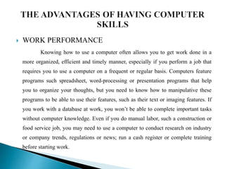  WORK PERFORMANCE
Knowing how to use a computer often allows you to get work done in a
more organized, efficient and timely manner, especially if you perform a job that
requires you to use a computer on a frequent or regular basis. Computers feature
programs such spreadsheet, word-processing or presentation programs that help
you to organize your thoughts, but you need to know how to manipulative these
programs to be able to use their features, such as their text or imaging features. If
you work with a database at work, you won’t be able to complete important tasks
without computer knowledge. Even if you do manual labor, such a construction or
food service job, you may need to use a computer to conduct research on industry
or company trends, regulations or news; run a cash register or complete training
before starting work.
 