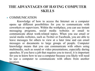  COMMUNICATION
Knowledge of how to access the Internet on a computer
opens up different possibilities for you to communicate with
coworkers or supervisors. Within the workplace, you can use instant
messaging programs, social media websites or email to
communicate about work-related topics. When you use email or
social media websites, such as Twitter or Facebook, you are able to
leave messages for others to view at a later time and can email
messages or documents to large groups of people. Computer
knowledge means that you can communicate with others using
multimedia, such as sound or video presentations, especially during
speeches. If you have a job that requires you to travel, it is important
for you to know how to use a computer because you likely will need
to use a computer to communicate with others from another
location.
 