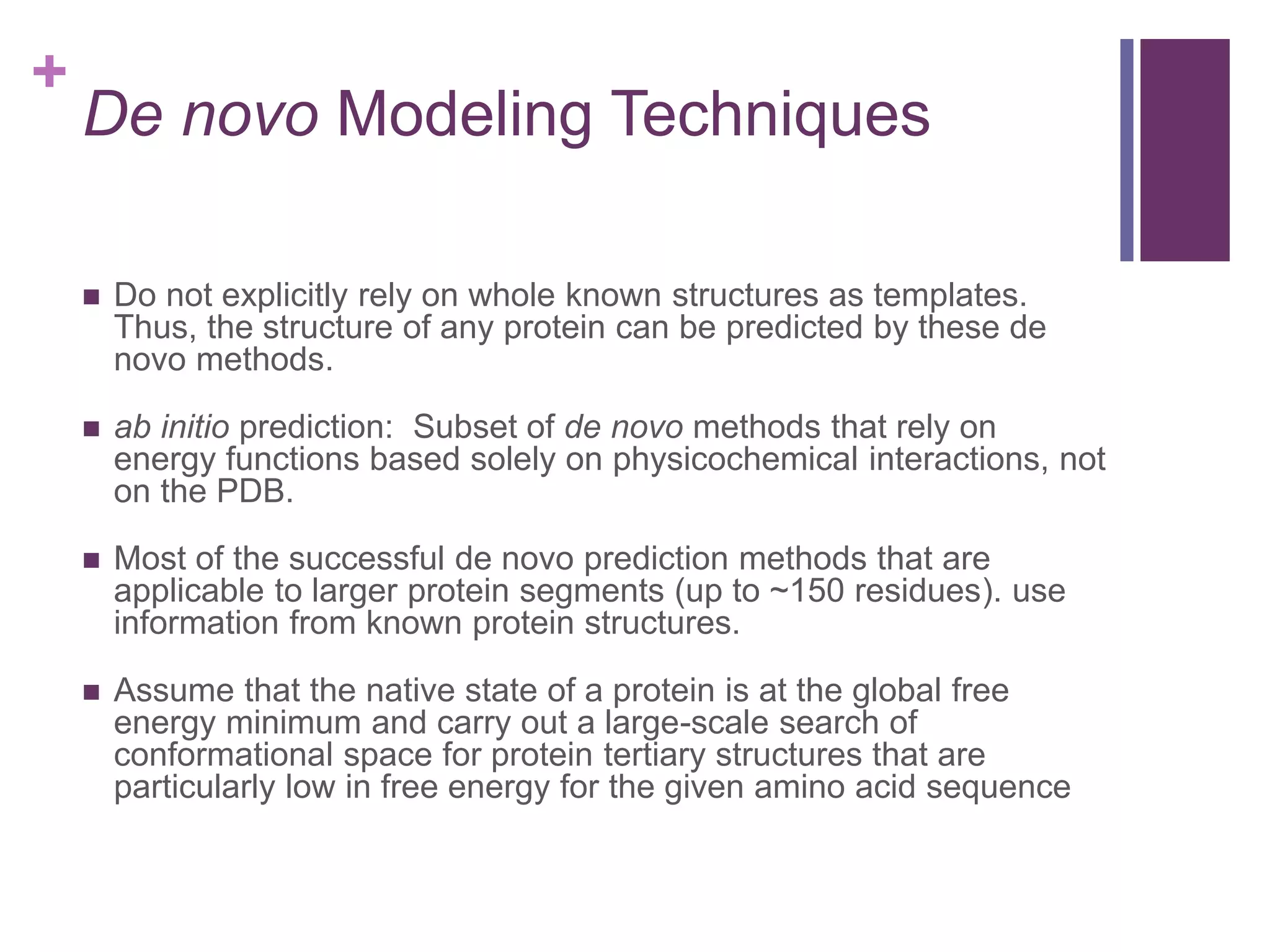 +
De novo Modeling Techniques
 Do not explicitly rely on whole known structures as templates.
Thus, the structure of any protein can be predicted by these de
novo methods.
 ab initio prediction: Subset of de novo methods that rely on
energy functions based solely on physicochemical interactions, not
on the PDB.
 Most of the successful de novo prediction methods that are
applicable to larger protein segments (up to ~150 residues). use
information from known protein structures.
 Assume that the native state of a protein is at the global free
energy minimum and carry out a large-scale search of
conformational space for protein tertiary structures that are
particularly low in free energy for the given amino acid sequence
 
