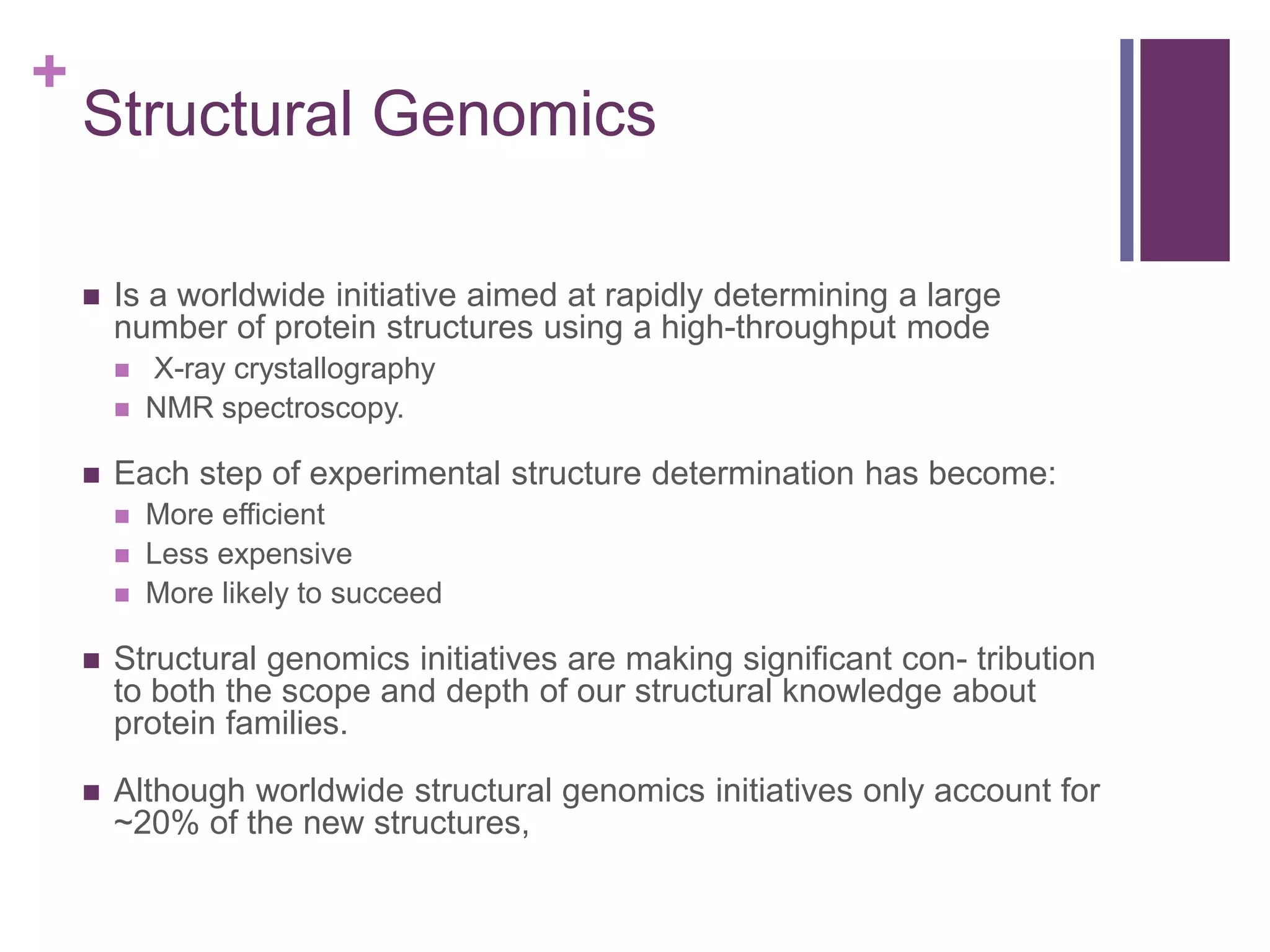 +
Structural Genomics
 Is a worldwide initiative aimed at rapidly determining a large
number of protein structures using a high-throughput mode
 X-ray crystallography
 NMR spectroscopy.
 Each step of experimental structure determination has become:
 More efficient
 Less expensive
 More likely to succeed
 Structural genomics initiatives are making significant con- tribution
to both the scope and depth of our structural knowledge about
protein families.
 Although worldwide structural genomics initiatives only account for
~20% of the new structures,
 