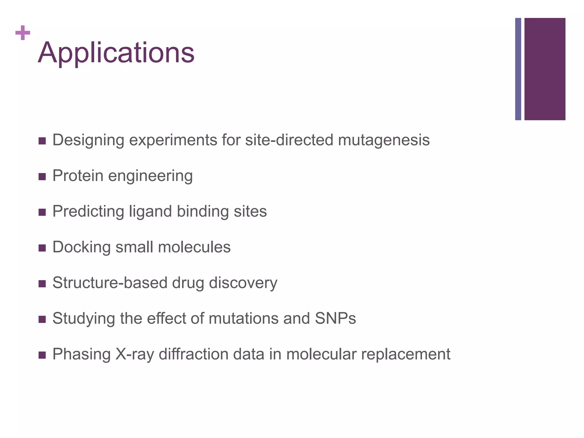 +
Applications
 Designing experiments for site-directed mutagenesis
 Protein engineering
 Predicting ligand binding sites
 Docking small molecules
 Structure-based drug discovery
 Studying the effect of mutations and SNPs
 Phasing X-ray diffraction data in molecular replacement
 