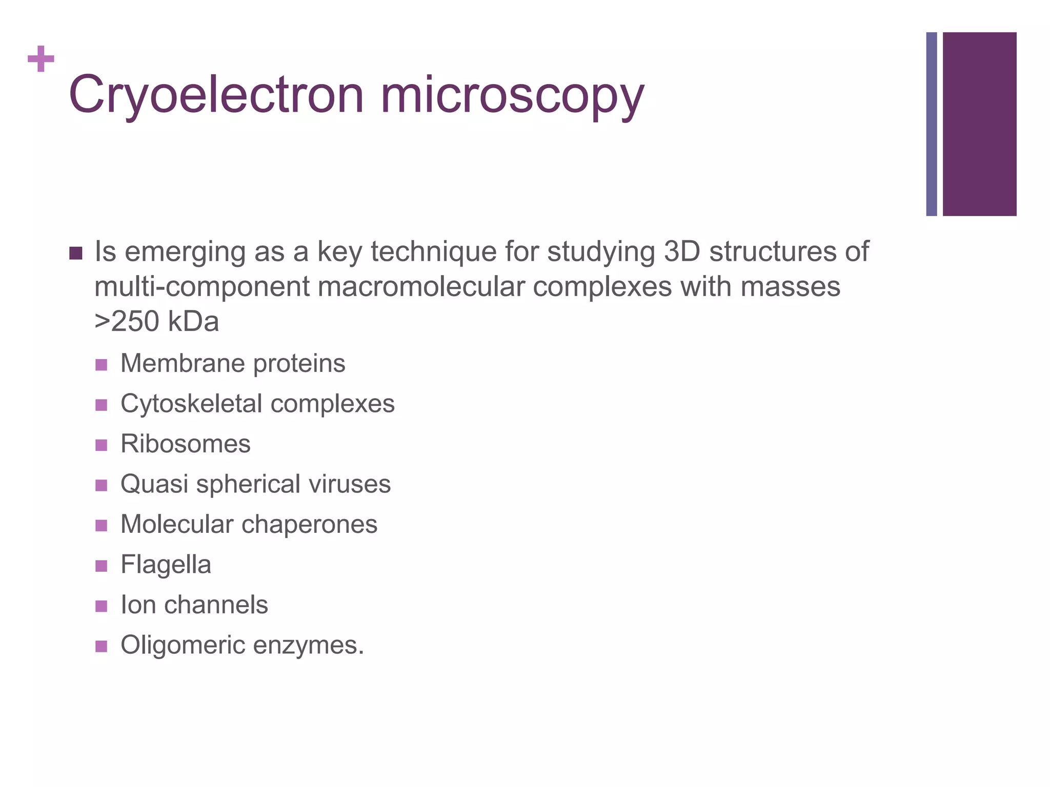 +
Cryoelectron microscopy
 Is emerging as a key technique for studying 3D structures of
multi-component macromolecular complexes with masses
>250 kDa
 Membrane proteins
 Cytoskeletal complexes
 Ribosomes
 Quasi spherical viruses
 Molecular chaperones
 Flagella
 Ion channels
 Oligomeric enzymes.
 