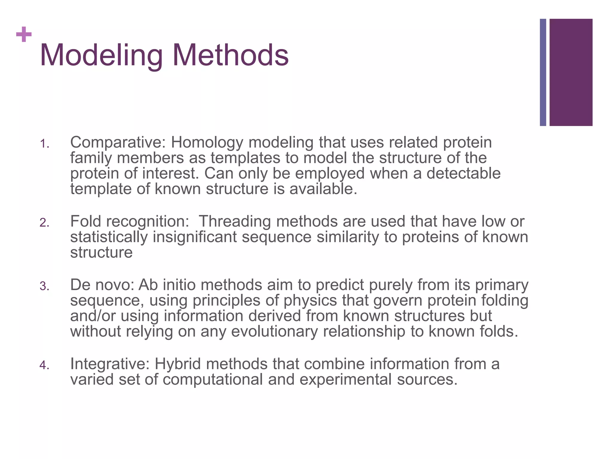 +
Modeling Methods
1. Comparative: Homology modeling that uses related protein
family members as templates to model the structure of the
protein of interest. Can only be employed when a detectable
template of known structure is available.
2. Fold recognition: Threading methods are used that have low or
statistically insignificant sequence similarity to proteins of known
structure
3. De novo: Ab initio methods aim to predict purely from its primary
sequence, using principles of physics that govern protein folding
and/or using information derived from known structures but
without relying on any evolutionary relationship to known folds.
4. Integrative: Hybrid methods that combine information from a
varied set of computational and experimental sources.
 