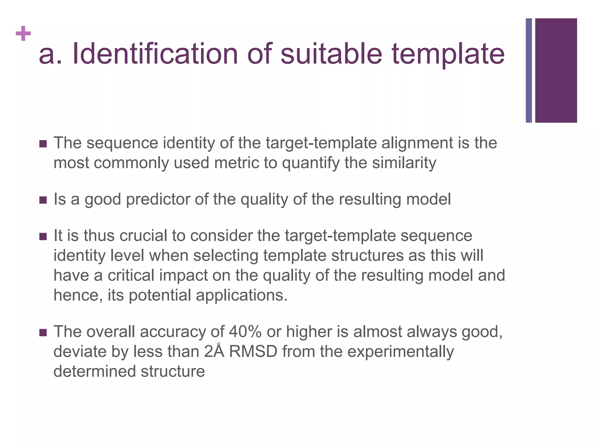 +
a. Identification of suitable template
 The sequence identity of the target-template alignment is the
most commonly used metric to quantify the similarity
 Is a good predictor of the quality of the resulting model
 It is thus crucial to consider the target-template sequence
identity level when selecting template structures as this will
have a critical impact on the quality of the resulting model and
hence, its potential applications.
 The overall accuracy of 40% or higher is almost always good,
deviate by less than 2Å RMSD from the experimentally
determined structure
 
