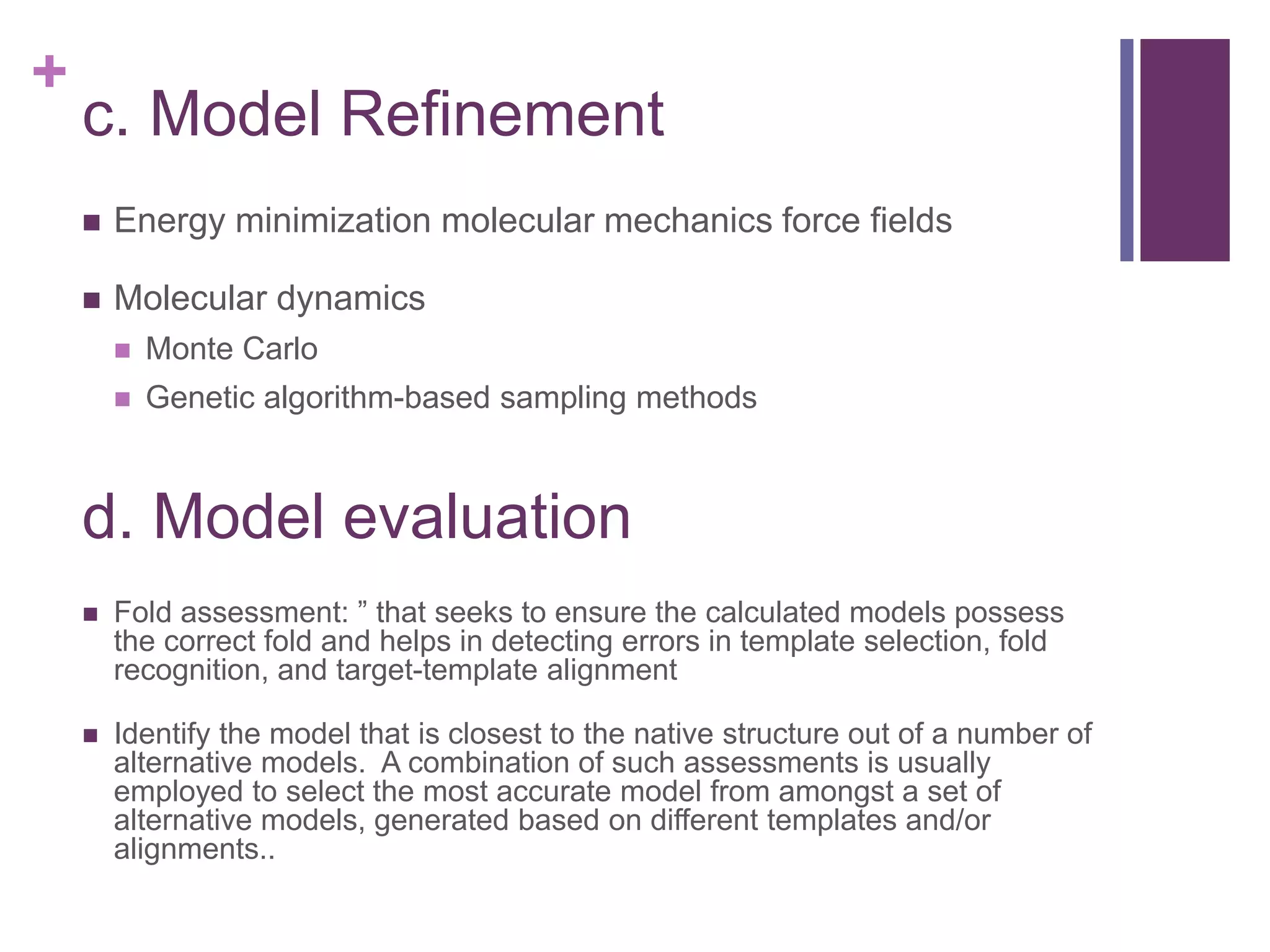 +
c. Model Refinement
 Energy minimization molecular mechanics force fields
 Molecular dynamics
 Monte Carlo
 Genetic algorithm-based sampling methods
d. Model evaluation
 Fold assessment: ” that seeks to ensure the calculated models possess
the correct fold and helps in detecting errors in template selection, fold
recognition, and target-template alignment
 Identify the model that is closest to the native structure out of a number of
alternative models. A combination of such assessments is usually
employed to select the most accurate model from amongst a set of
alternative models, generated based on different templates and/or
alignments..
 