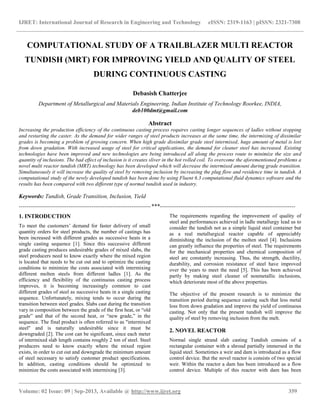 IJRET: International Journal of Research in Engineering and Technology eISSN: 2319-1163 | pISSN: 2321-7308
__________________________________________________________________________________________
Volume: 02 Issue: 09 | Sep-2013, Available @ http://www.ijret.org 359
COMPUTATIONAL STUDY OF A TRAILBLAZER MULTI REACTOR
TUNDISH (MRT) FOR IMPROVING YIELD AND QUALITY OF STEEL
DURING CONTINUOUS CASTING
Debasish Chatterjee
Department of Metallurgical and Materials Engineering, Indian Institute of Technology Roorkee, INDIA,
deb100dmt@gmail.com
Abstract
Increasing the production efficiency of the continuous casting process requires casting longer sequences of ladles without stopping
and restarting the caster. As the demand for wider ranges of steel products increases at the same time, the intermixing of dissimilar
grades is becoming a problem of growing concern. When high grade dissimilar grade steel intermixed, huge amount of metal is lost
from down gradation. With increased usage of steel for critical applications, the demand for cleaner steel has increased. Existing
technologies have been improved and new technologies are being introduced all along the process route to minimize the size and
quantity of inclusions. The bad effect of inclusion is it creates sliver in the hot rolled coil. To overcome the aforementioned problems a
novel multi reactor tundish (MRT) technology has been developed which will decrease the intermixed amount during grade transition.
Simultaneously it will increase the quality of steel by removing inclusion by increasing the plug flow and residence time in tundish. A
computational study of the newly developed tundish has been done by using Fluent 6.3 computational fluid dynamics software and the
results has been compared with two different type of normal tundish used in industry.
Keywords: Tundish, Grade Transition, Inclusion, Yield
---------------------------------------------------------------------***-----------------------------------------------------------------------
1. INTRODUCTION
To meet the customers’ demand for faster delivery of small
quantity orders for steel products, the number of castings has
been increased with different grades as successive heats in a
single casting sequence [1]. Since this successive different
grade casting produces undesirable grades of mixed slabs, the
steel producers need to know exactly where the mixed region
is located that needs to be cut out and to optimize the casting
conditions to minimize the costs associated with intermixing
different molten steels from different ladles [1]. As the
efficiency and flexibility of the continuous casting process
improves, it is becoming increasingly common to cast
different grades of steel as successive heats in a single casting
sequence. Unfortunately, mixing tends to occur during the
transition between steel grades. Slabs cast during the transition
vary in composition between the grade of the first heat, or “old
grade” and that of the second heat, or “new grade,” in the
sequence. The final product is often referred to as "intermixed
steel" and is naturally undesirable since it must be
downgraded [2]. The cost can be significant, since each meter
of intermixed slab length contains roughly 2 ton of steel. Steel
producers need to know exactly where the mixed region
exists, in order to cut out and downgrade the minimum amount
of steel necessary to satisfy customer product specifications.
In addition, casting conditions should be optimized to
minimize the costs associated with intermixing [3].
The requirements regarding the improvement of quality of
steel and performances achieved in ladle metallurgy lead us to
consider the tundish not as a simple liquid steel container but
as a real metallurgical reactor capable of appreciably
diminishing the inclusion of the molten steel [4]. Inclusions
can greatly influence the properties of steel. The requirements
for the mechanical properties and chemical composition of
steel are constantly increasing. Thus, the strength, ductility,
durability, and corrosion resistance of steel have improved
over the years to meet the need [5]. This has been achieved
partly by making steel cleaner of nonmetallic inclusions,
which deteriorate most of the above properties.
The objective of the present research is to minimize the
transition period during sequence casting such that less metal
loss from down gradation and improve the yield of continuous
casting. Not only that the present tundish will improve the
quality of steel by removing inclusion from the melt.
2. NOVEL REACTOR
Normal single strand slab casting Tundish consists of a
rectangular container with a shroud partially immersed in the
liquid steel. Sometimes a weir and dam is introduced as a flow
control device. But the novel reactor is consists of two special
weir. Within the reactor a dam has been introduced as a flow
control device. Multiple of this reactor with dam has been
 