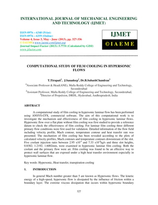 International Journal of Mechanical Engineering and Technology (IJMET), ISSN 0976 –
6340(Print), ISSN 0976 – 6359(Online) Volume 4, Issue 3, May - June (2013) © IAEME
327
COMPUTATIONAL STUDY OF FILM COOLING IN HYPERSONIC
FLOWS
T.Tirupati1
, J.Sanadeep2
, Dr.B.SubashChandran3
1
Associate Professor & Head(ANE), Malla Reddy College of Engineering and Technology,
Secunderabad
2
Assistant Professor, Malla Reddy College of Engineering and Technology, Secunderabad,
3
Director of Propulsion, DRDL, Hyderabad, Andhrapradesh, India
ABSTRACT
A computational study of film cooling in hypersonic laminar flow has been performed
using ANSYS-CFX, commercial software. The aim of this computational work is to
investigate the mechanism and effectiveness of film cooling in hypersonic laminar flows.
Hypersonic flow over a flat plate without film cooling was first studied to provide a reference
datum to check the effectiveness of film cooling. For laminar film cooling three different
primary flow conditions were first used for validation. Detailed information of the flow field
including velocity profile, Mach contour, temperature contour and heat transfer rate was
presented. The mechanism of film cooling has been revealed according to the plots of
calculated velocity profiles, Mach contours and temperature contours downstream of the slot.
Five coolant injection rates between 2.95 x10-4
and 7.33 x10-4
kg/s and three slot heights,
0.8382; 1.2192; 1.6002mm, were examined in hypersonic laminar film cooling. Both the
coolant and the primary flow were air. Film cooling was found to be an effective way to
protect wall surfaces that are exposed under a high heat transfer environment especially in
hypersonic laminar flow.
Key words: Hypersonic, Heat transfer, transpiration cooling
1. INTRODUCTION
In general Mach number greater than 5 are known as Hypersonic flows. The kinetic
energy of a high-speed, hypersonic flow is dissipated by the influence of friction within a
boundary layer. The extreme viscous dissipation that occurs within hypersonic boundary
INTERNATIONAL JOURNAL OF MECHANICAL ENGINEERING
AND TECHNOLOGY (IJMET)
ISSN 0976 – 6340 (Print)
ISSN 0976 – 6359 (Online)
Volume 4, Issue 3, May - June (2013), pp. 327-336
© IAEME: www.iaeme.com/ijmet.asp
Journal Impact Factor (2013): 5.7731 (Calculated by GISI)
www.jifactor.com
IJMET
© I A E M E
 